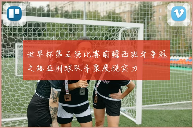 世界杯第五场比赛前瞻西班牙争冠之路亚洲球队齐聚展现实力