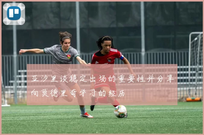 亚沙里谈稳定出场的重要性并分享向莫德里奇学习的经历
